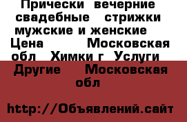 Прически (вечерние, свадебные), стрижки (мужские и женские)  › Цена ­ 700 - Московская обл., Химки г. Услуги » Другие   . Московская обл.